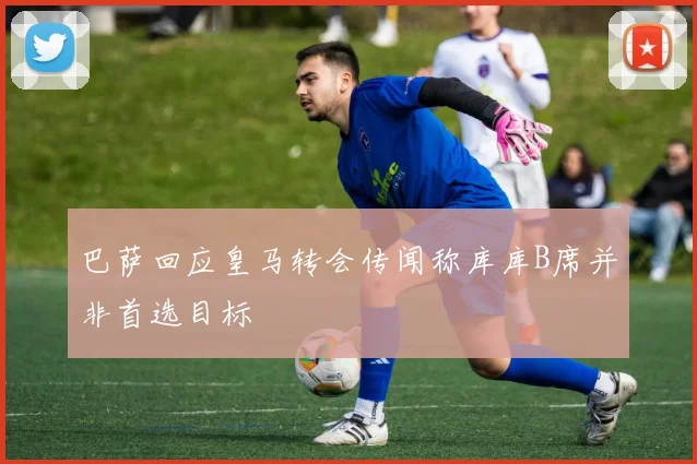 巴萨回应皇马转会传闻称库库B席并非首选目标