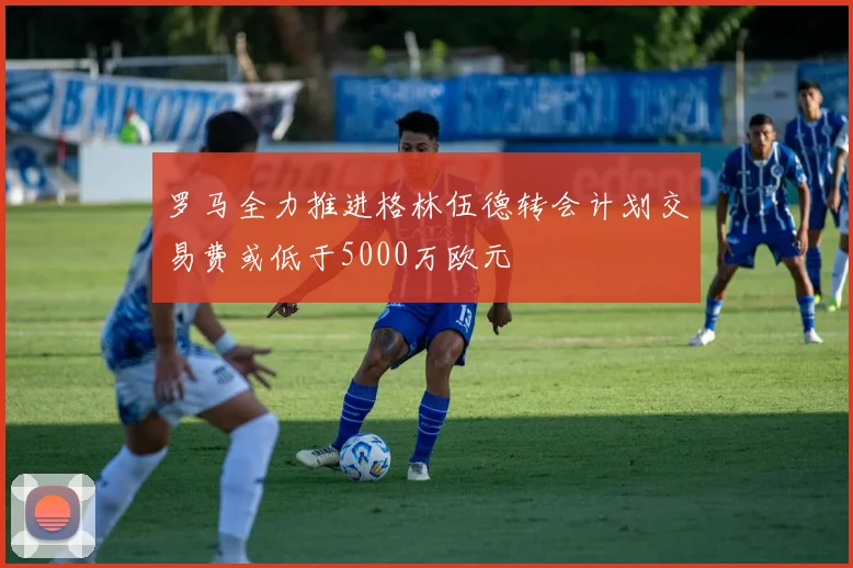 罗马全力推进格林伍德转会计划交易费或低于5000万欧元