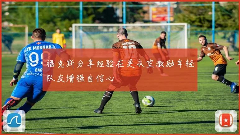 福克斯分享经验在更衣室激励年轻队友增强自信心