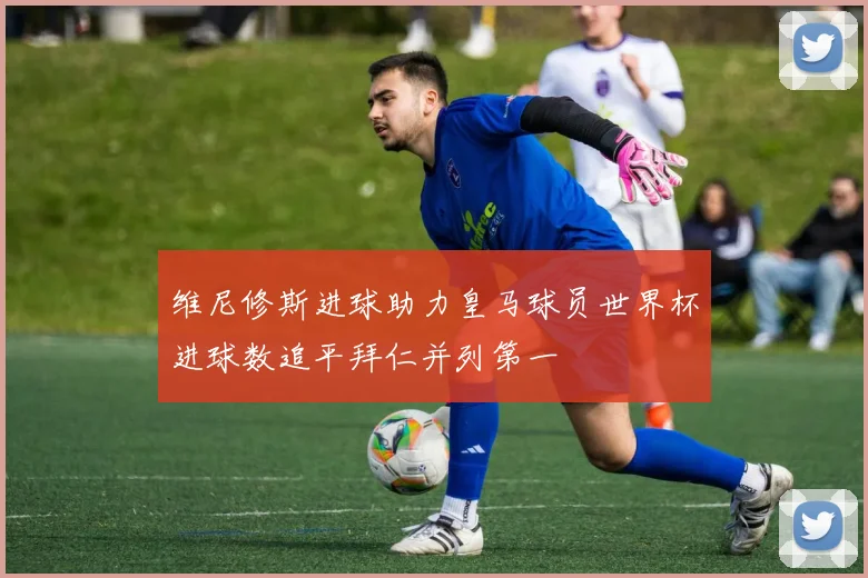 维尼修斯进球助力皇马球员世界杯进球数追平拜仁并列第一