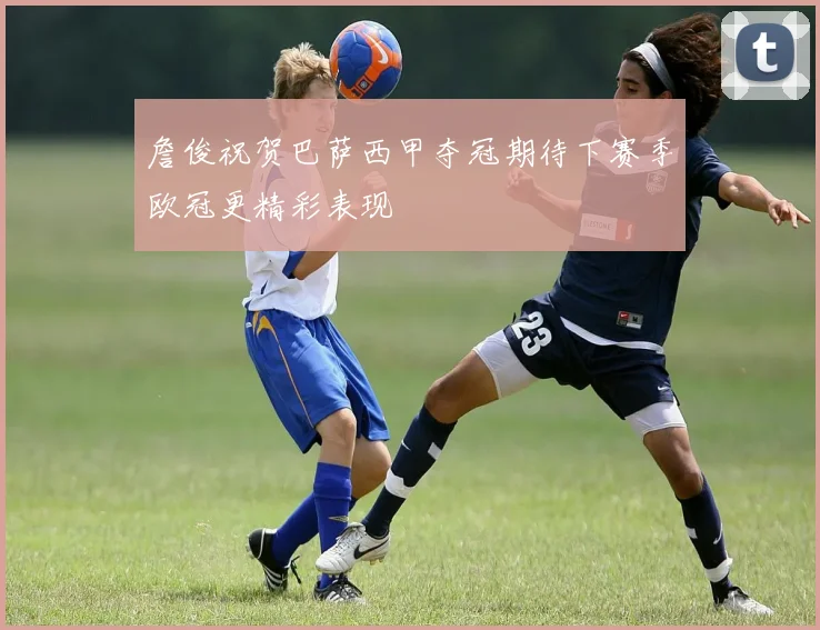 詹俊祝贺巴萨西甲夺冠期待下赛季欧冠更精彩表现