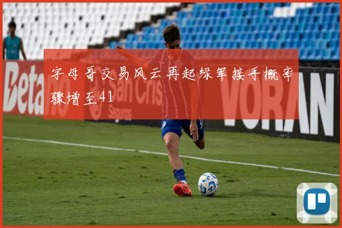 字母哥交易风云再起绿军接手概率骤增至41