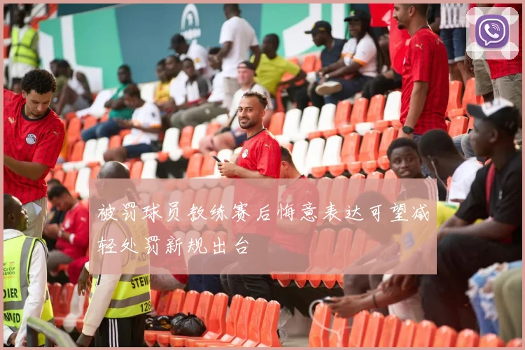 被罚球员教练赛后悔意表达可望减轻处罚新规出台