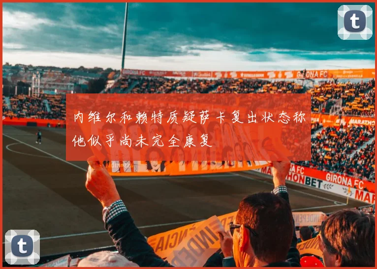 内维尔和赖特质疑萨卡复出状态称他似乎尚未完全康复