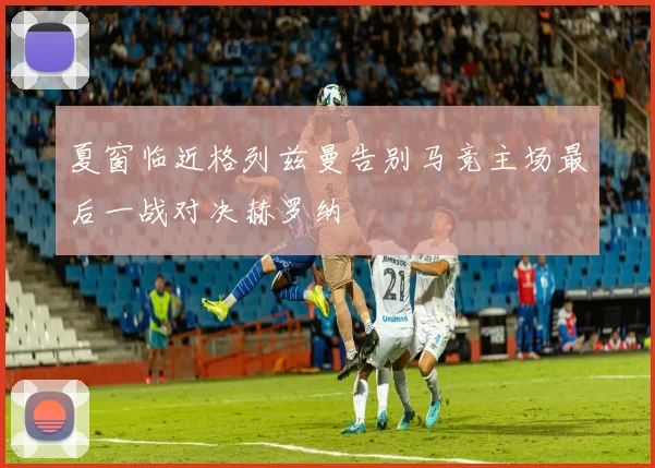 夏窗临近格列兹曼告别马竞主场最后一战对决赫罗纳