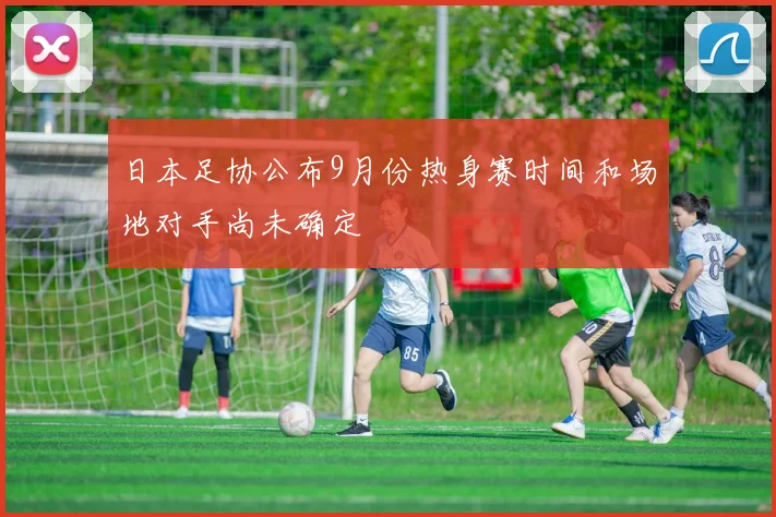 日本足协公布9月份热身赛时间和场地对手尚未确定