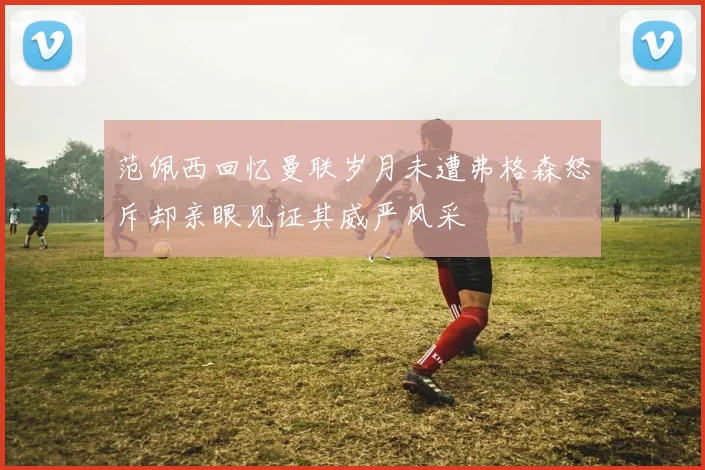 范佩西回忆曼联岁月未遭弗格森怒斥却亲眼见证其威严风采