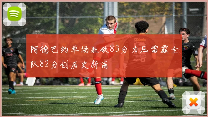 阿德巴约单场狂砍83分力压雷霆全队82分创历史新高