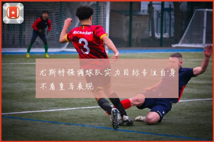 尤斯特强调球队实力目标专注自身不看皇马表现