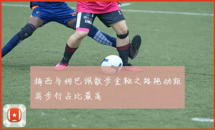 梅西与姆巴佩散步金靴之路跑动距离步行占比最高