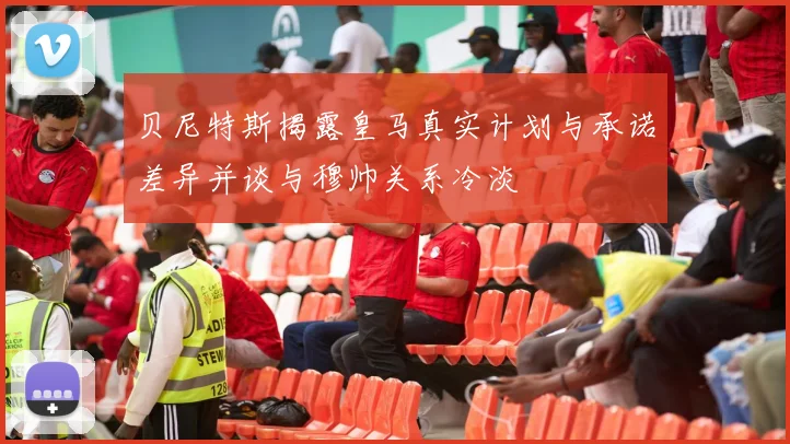贝尼特斯揭露皇马真实计划与承诺差异并谈与穆帅关系冷淡