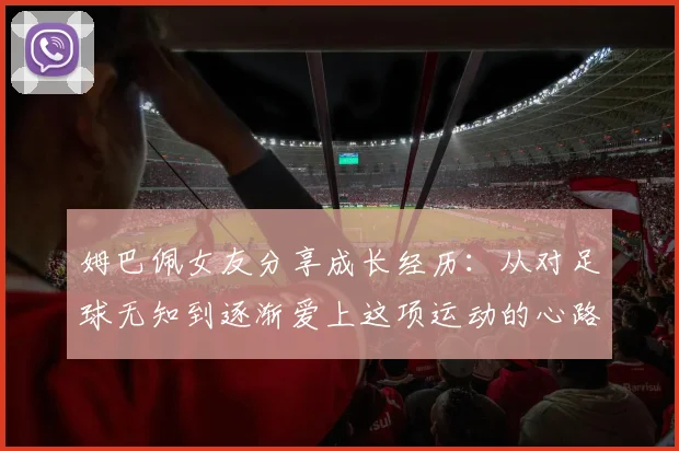 姆巴佩女友分享成长经历：从对足球无知到逐渐爱上这项运动的心路历程