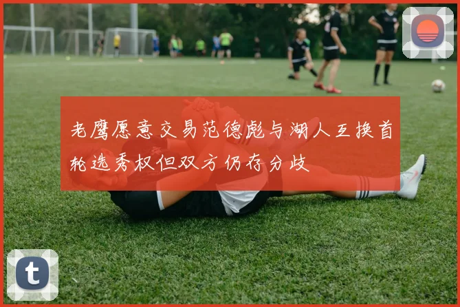 老鹰愿意交易范德彪与湖人互换首轮选秀权但双方仍存分歧