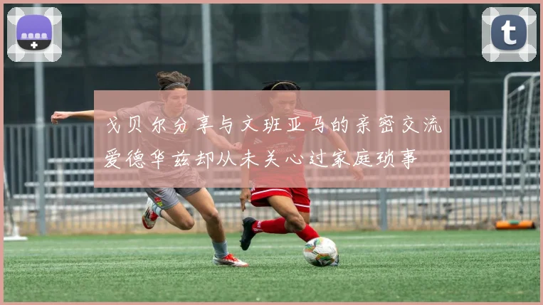 戈贝尔分享与文班亚马的亲密交流爱德华兹却从未关心过家庭琐事