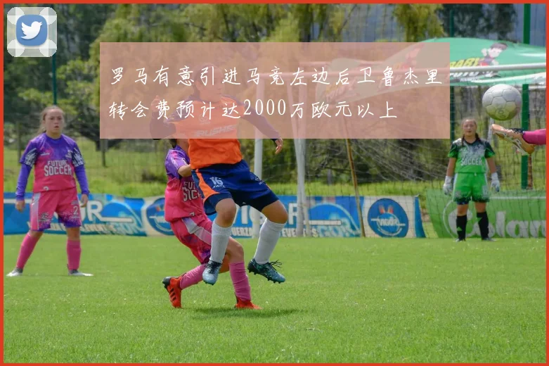 罗马有意引进马竞左边后卫鲁杰里转会费预计达2000万欧元以上