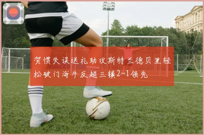 贺惯失误送礼助攻斯特兰德贝里轻松破门海牛反超三镇2-1领先
